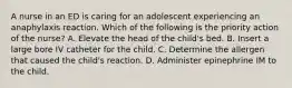 A nurse in an ED is caring for an adolescent experiencing an anaphylaxis reaction. Which of the following is the priority action of the nurse? A. Elevate the head of the child's bed. B. Insert a large bore IV catheter for the child. C. Determine the allergen that caused the child's reaction. D. Administer epinephrine IM to the child.