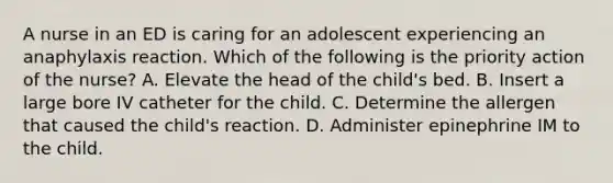 A nurse in an ED is caring for an adolescent experiencing an anaphylaxis reaction. Which of the following is the priority action of the nurse? A. Elevate the head of the child's bed. B. Insert a large bore IV catheter for the child. C. Determine the allergen that caused the child's reaction. D. Administer epinephrine IM to the child.