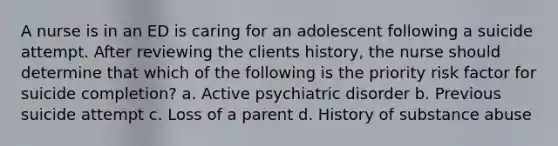 A nurse is in an ED is caring for an adolescent following a suicide attempt. After reviewing the clients history, the nurse should determine that which of the following is the priority risk factor for suicide completion? a. Active psychiatric disorder b. Previous suicide attempt c. Loss of a parent d. History of substance abuse