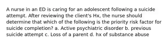 A nurse in an ED is caring for an adolescent following a suicide attempt. After reviewing the client's Hx, the nurse should determine that which of the following is the priority risk factor for suicide completion? a. Active psychiatric disorder b. previous suicide attempt c. Loss of a parent d. hx of substance abuse