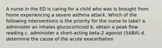 A nurse in the ED is caring for a child who was is brought from home experiencing a severe asthma attack. Which of the following interventions is the priority for the nurse to take? a. administer an inhales glucocorticoid b. obtain a peak flow reading c. administer a short-acting beta-2 agonist (SABA) d. determine the cause of the acute exacerbation