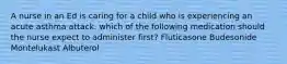 A nurse in an Ed is caring for a child who is experiencing an acute asthma attack. which of the following medication should the nurse expect to administer first? Fluticasone Budesonide Montelukast Albuterol