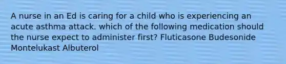 A nurse in an Ed is caring for a child who is experiencing an acute asthma attack. which of the following medication should the nurse expect to administer first? Fluticasone Budesonide Montelukast Albuterol