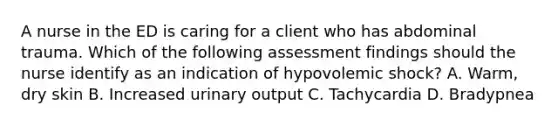 A nurse in the ED is caring for a client who has abdominal trauma. Which of the following assessment findings should the nurse identify as an indication of hypovolemic shock? A. Warm, dry skin B. Increased urinary output C. Tachycardia D. Bradypnea