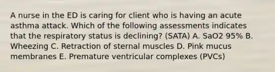 A nurse in the ED is caring for client who is having an acute asthma attack. Which of the following assessments indicates that the respiratory status is declining? (SATA) A. SaO2 95% B. Wheezing C. Retraction of sternal muscles D. Pink mucus membranes E. Premature ventricular complexes (PVCs)