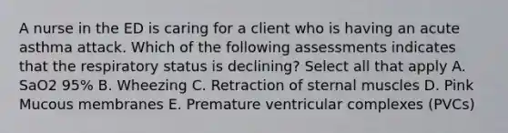 A nurse in the ED is caring for a client who is having an acute asthma attack. Which of the following assessments indicates that the respiratory status is declining? Select all that apply A. SaO2 95% B. Wheezing C. Retraction of sternal muscles D. Pink Mucous membranes E. Premature ventricular complexes (PVCs)