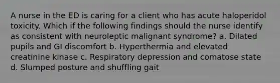 A nurse in the ED is caring for a client who has acute haloperidol toxicity. Which if the following findings should the nurse identify as consistent with neuroleptic malignant syndrome? a. Dilated pupils and GI discomfort b. Hyperthermia and elevated creatinine kinase c. Respiratory depression and comatose state d. Slumped posture and shuffling gait