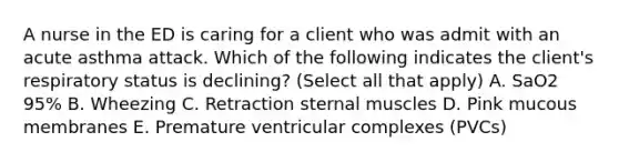 A nurse in the ED is caring for a client who was admit with an acute asthma attack. Which of the following indicates the client's respiratory status is declining? (Select all that apply) A. SaO2 95% B. Wheezing C. Retraction sternal muscles D. Pink mucous membranes E. Premature ventricular complexes (PVCs)