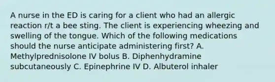 A nurse in the ED is caring for a client who had an allergic reaction r/t a bee sting. The client is experiencing wheezing and swelling of the tongue. Which of the following medications should the nurse anticipate administering first? A. Methylprednisolone IV bolus B. Diphenhydramine subcutaneously C. Epinephrine IV D. Albuterol inhaler