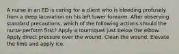 A nurse in an ED is caring for a client who is bleeding profusely from a deep laceration on his left lower forearm. After observing standard precautions, which of the following actions should the nurse perform first? Apply a tourniquet just below the elbow. Apply direct pressure over the wound. Clean the wound. Elevate the limb and apply ice.