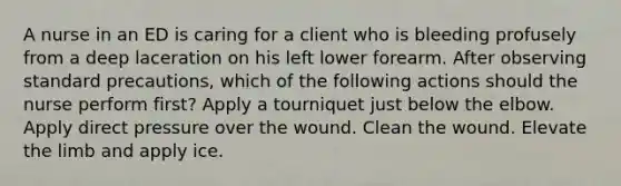 A nurse in an ED is caring for a client who is bleeding profusely from a deep laceration on his left lower forearm. After observing standard precautions, which of the following actions should the nurse perform first? Apply a tourniquet just below the elbow. Apply direct pressure over the wound. Clean the wound. Elevate the limb and apply ice.