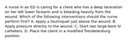 A nurse in an ED is caring for a client who has a deep laceration on her left lower forearm and is bleeding heavily from the wound. Which of the following interventions should the nurse perform first? A. Apply a tourniquet just above the wound. B. Apply pressure directly to the wound. C. Start two large-bore IV catheters. D. Place the client in a modified Trendelenburg position.