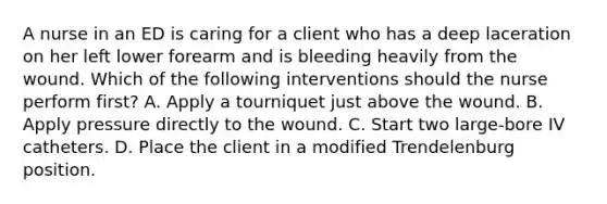 A nurse in an ED is caring for a client who has a deep laceration on her left lower forearm and is bleeding heavily from the wound. Which of the following interventions should the nurse perform first? A. Apply a tourniquet just above the wound. B. Apply pressure directly to the wound. C. Start two large-bore IV catheters. D. Place the client in a modified Trendelenburg position.