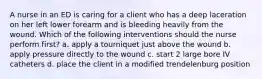 A nurse in an ED is caring for a client who has a deep laceration on her left lower forearm and is bleeding heavily from the wound. Which of the following interventions should the nurse perform first? a. apply a tourniquet just above the wound b. apply pressure directly to the wound c. start 2 large bore IV catheters d. place the client in a modified trendelenburg position