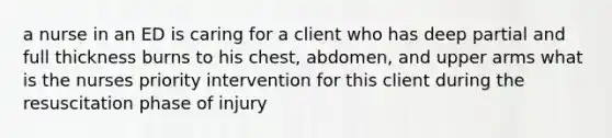 a nurse in an ED is caring for a client who has deep partial and full thickness burns to his chest, abdomen, and upper arms what is the nurses priority intervention for this client during the resuscitation phase of injury