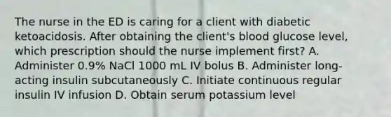 The nurse in the ED is caring for a client with diabetic ketoacidosis. After obtaining the client's blood glucose level, which prescription should the nurse implement first? A. Administer 0.9% NaCl 1000 mL IV bolus B. Administer long-acting insulin subcutaneously C. Initiate continuous regular insulin IV infusion D. Obtain serum potassium level