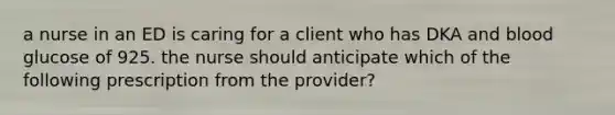 a nurse in an ED is caring for a client who has DKA and blood glucose of 925. the nurse should anticipate which of the following prescription from the provider?