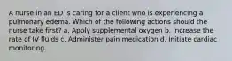A nurse in an ED is caring for a client who is experiencing a pulmonary edema. Which of the following actions should the nurse take first? a. Apply supplemental oxygen b. Increase the rate of IV fluids c. Administer pain medication d. Initiate cardiac monitoring