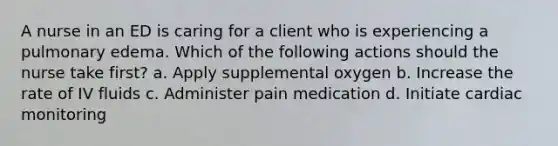 A nurse in an ED is caring for a client who is experiencing a pulmonary edema. Which of the following actions should the nurse take first? a. Apply supplemental oxygen b. Increase the rate of IV fluids c. Administer pain medication d. Initiate cardiac monitoring
