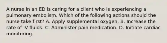 A nurse in an ED is caring for a client who is experiencing a <a href='https://www.questionai.com/knowledge/kB3cDTEvyr-pulmonary-embolism' class='anchor-knowledge'>pulmonary embolism</a>. Which of the following actions should the nurse take first? A. Apply supplemental oxygen. B. Increase the rate of <a href='https://www.questionai.com/knowledge/kkj9u13UfP-iv-fluids' class='anchor-knowledge'>iv fluids</a>. C. Administer pain medication. D. Initiate cardiac monitoring.