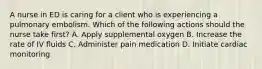 A nurse in ED is caring for a client who is experiencing a pulmonary embolism. Which of the following actions should the nurse take first? A. Apply supplemental oxygen B. Increase the rate of IV fluids C. Administer pain medication D. Initiate cardiac monitoring