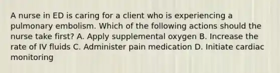 A nurse in ED is caring for a client who is experiencing a pulmonary embolism. Which of the following actions should the nurse take first? A. Apply supplemental oxygen B. Increase the rate of IV fluids C. Administer pain medication D. Initiate cardiac monitoring