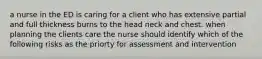 a nurse in the ED is caring for a client who has extensive partial and full thickness burns to the head neck and chest. when planning the clients care the nurse should identify which of the following risks as the priorty for assessment and intervention