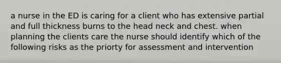 a nurse in the ED is caring for a client who has extensive partial and full thickness burns to the head neck and chest. when planning the clients care the nurse should identify which of the following risks as the priorty for assessment and intervention