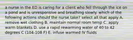 a nurse in the ED is caring for a client who fell through the ice on a pond and is unresponsive and breathing slowly. which of the following actions should the nurse take? select all that apply A. remove wet clothing B. maintain normal room temp C. apply warm blankets D. use a rapid rewarming water of 40 to 42 degrees C (104-108 F) E. infuse warmed IV fluids