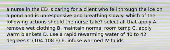 a nurse in the ED is caring for a client who fell through the ice on a pond and is unresponsive and breathing slowly. which of the following actions should the nurse take? select all that apply A. remove wet clothing B. maintain normal room temp C. apply warm blankets D. use a rapid rewarming water of 40 to 42 degrees C (104-108 F) E. infuse warmed IV fluids