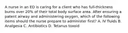 A nurse in an ED is caring for a client who has full-thickness burns over 20% of their total body surface area. After ensuring a patent airway and administering oxygen, which of the following items should the nurse prepare to administer first? A. IV fluids B. Analgesia C. Antibiotics D. Tetanus toxoid