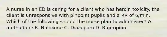 A nurse in an ED is caring for a client who has heroin toxicity. the client is unresponsive with pinpoint pupils and a RR of 6/min. Which of the following should the nurse plan to administer? A. methadone B. Naloxone C. Diazepam D. Bupropion