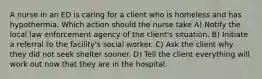 A nurse in an ED is caring for a client who is homeless and has hypothermia. Which action should the nurse take A) Notify the local law enforcement agency of the client's situation. B) Initiate a referral to the facility's social worker. C) Ask the client why they did not seek shelter sooner. D) Tell the client everything will work out now that they are in the hospital.