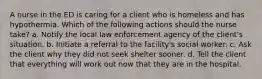 A nurse in the ED is caring for a client who is homeless and has hypothermia. Which of the following actions should the nurse take? a. Notify the local law enforcement agency of the client's situation. b. Initiate a referral to the facility's social worker. c. Ask the client why they did not seek shelter sooner. d. Tell the client that everything will work out now that they are in the hospital.