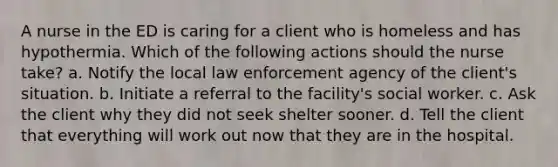 A nurse in the ED is caring for a client who is homeless and has hypothermia. Which of the following actions should the nurse take? a. Notify the local law enforcement agency of the client's situation. b. Initiate a referral to the facility's social worker. c. Ask the client why they did not seek shelter sooner. d. Tell the client that everything will work out now that they are in the hospital.