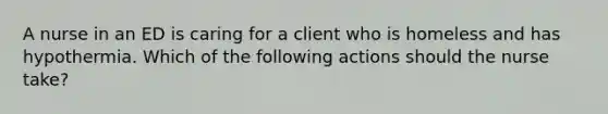 A nurse in an ED is caring for a client who is homeless and has hypothermia. Which of the following actions should the nurse take?