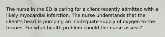 The nurse in the ED is caring for a client recently admitted with a likely myocardial infarction. The nurse understands that the client's heart is pumping an inadequate supply of oxygen to the tissues. For what health problem should the nurse assess?