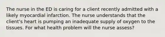 The nurse in the ED is caring for a client recently admitted with a likely myocardial infarction. The nurse understands that the client's heart is pumping an inadequate supply of oxygen to the tissues. For what health problem will the nurse assess?