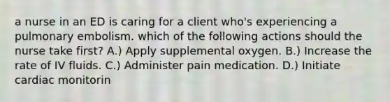 a nurse in an ED is caring for a client who's experiencing a pulmonary embolism. which of the following actions should the nurse take first? A.) Apply supplemental oxygen. B.) Increase the rate of IV fluids. C.) Administer pain medication. D.) Initiate cardiac monitorin