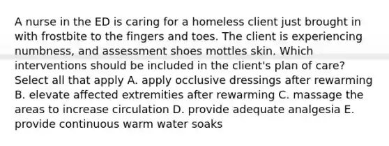 A nurse in the ED is caring for a homeless client just brought in with frostbite to the fingers and toes. The client is experiencing numbness, and assessment shoes mottles skin. Which interventions should be included in the client's plan of care? Select all that apply A. apply occlusive dressings after rewarming B. elevate affected extremities after rewarming C. massage the areas to increase circulation D. provide adequate analgesia E. provide continuous warm water soaks