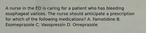 A nurse in the ED is caring for a patient who has bleeding esophageal varices. The nurse should anticipate a prescription for which of the following medications? A. Famotidine B. Esomeprazole C. Vasopressin D. Omeprazole