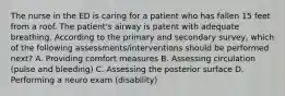 The nurse in the ED is caring for a patient who has fallen 15 feet from a roof. The patient's airway is patent with adequate breathing. According to the primary and secondary survey, which of the following assessments/interventions should be performed next? A. Providing comfort measures B. Assessing circulation (pulse and bleeding) C. Assessing the posterior surface D. Performing a neuro exam (disability)