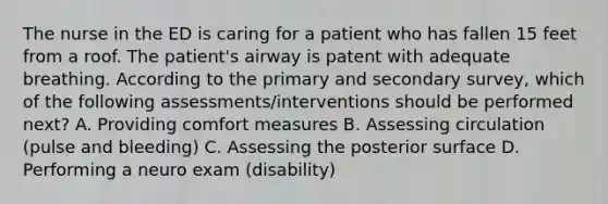 The nurse in the ED is caring for a patient who has fallen 15 feet from a roof. The patient's airway is patent with adequate breathing. According to the primary and secondary survey, which of the following assessments/interventions should be performed next? A. Providing comfort measures B. Assessing circulation (pulse and bleeding) C. Assessing the posterior surface D. Performing a neuro exam (disability)