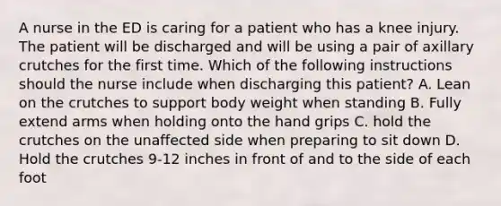 A nurse in the ED is caring for a patient who has a knee injury. The patient will be discharged and will be using a pair of axillary crutches for the first time. Which of the following instructions should the nurse include when discharging this patient? A. Lean on the crutches to support body weight when standing B. Fully extend arms when holding onto the hand grips C. hold the crutches on the unaffected side when preparing to sit down D. Hold the crutches 9-12 inches in front of and to the side of each foot