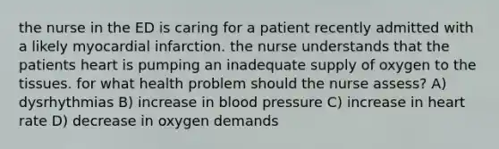 the nurse in the ED is caring for a patient recently admitted with a likely myocardial infarction. the nurse understands that the patients heart is pumping an inadequate supply of oxygen to the tissues. for what health problem should the nurse assess? A) dysrhythmias B) increase in blood pressure C) increase in heart rate D) decrease in oxygen demands