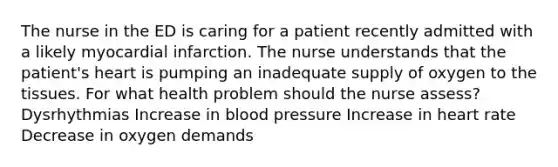 The nurse in the ED is caring for a patient recently admitted with a likely myocardial infarction. The nurse understands that the patient's heart is pumping an inadequate supply of oxygen to the tissues. For what health problem should the nurse assess? Dysrhythmias Increase in blood pressure Increase in heart rate Decrease in oxygen demands