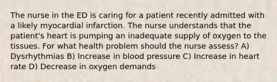 The nurse in the ED is caring for a patient recently admitted with a likely myocardial infarction. The nurse understands that the patient's heart is pumping an inadequate supply of oxygen to the tissues. For what health problem should the nurse assess? A) Dysrhythmias B) Increase in blood pressure C) Increase in heart rate D) Decrease in oxygen demands