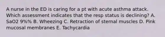 A nurse in the ED is caring for a pt with acute asthma attack. Which assessment indicates that the resp status is declining? A. SaO2 9%% B. Wheezing C. Retraction of sternal muscles D. Pink mucosal membranes E. Tachycardia