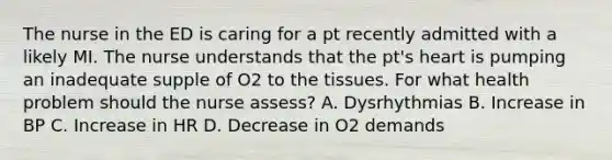 The nurse in the ED is caring for a pt recently admitted with a likely MI. The nurse understands that the pt's heart is pumping an inadequate supple of O2 to the tissues. For what health problem should the nurse assess? A. Dysrhythmias B. Increase in BP C. Increase in HR D. Decrease in O2 demands