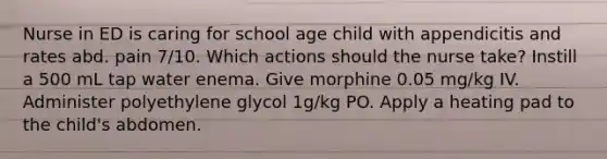 Nurse in ED is caring for school age child with appendicitis and rates abd. pain 7/10. Which actions should the nurse take? Instill a 500 mL tap water enema. Give morphine 0.05 mg/kg IV. Administer polyethylene glycol 1g/kg PO. Apply a heating pad to the child's abdomen.